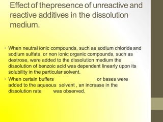 Effect of thepresence of unreactiveand
reactive additives in the dissolution
medium.
• When neutral ionic compounds, such as sodium chloride and
sodium sulfate, or non ionic organic compounds, such as
dextrose, were added to the dissolution medium the
dissolution of benzoic acid was dependent linearly upon its
solubility in the particular solvent.
• When certain buffers or bases were
added to the aqueous solvent , an increase in the
dissolution rate was observed.
 