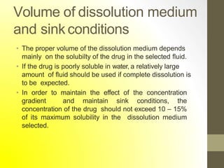Volume of dissolution medium
and sink conditions
• The proper volume of the dissolution medium depends
mainly on the solubilty of the drug in the selected fluid.
• If the drug is poorly soluble in water, a relatively large
amount of fluid should be used if complete dissolution is
to be expected.
• In order to maintain the effect of the concentration
gradient and maintain sink conditions, the
concentration of the drug should not exceed 10 – 15%
of its maximum solubility in the dissolution medium
selected.
 
