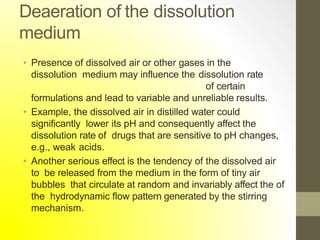 Deaeration of the dissolution
medium
• Presence of dissolved air or other gases in the
dissolution medium may influence the dissolution rate
of certain
formulations and lead to variable and unreliable results.
• Example, the dissolved air in distilled water could
significantly lower its pH and consequently affect the
dissolution rate of drugs that are sensitive to pH changes,
e.g., weak acids.
• Another serious effect is the tendency of the dissolved air
to be released from the medium in the form of tiny air
bubbles that circulate at random and invariably affect the of
the hydrodynamic flow pattern generated by the stirring
mechanism.
 