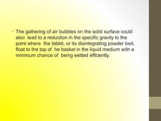 • The gathering of air bubbles on the solid surface could
also lead to a reduction in the specific gravity to the
point where the tablet, or its disintegrating powder bed,
float to the top of he basket in the liquid medium with a
minimum chance of being wetted efficiently.
 