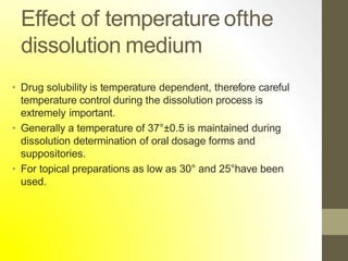 Effect of temperature ofthe
dissolution medium
• Drug solubility is temperature dependent, therefore careful
temperature control during the dissolution process is
extremely important.
• Generally a temperature of 37°±0.5 is maintained during
dissolution determination of oral dosage forms and
suppositories.
• For topical preparations as low as 30° and 25°have been
used.
 
