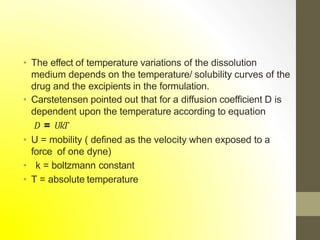 • The effect of temperature variations of the dissolution
medium depends on the temperature/ solubility curves of the
drug and the excipients in the formulation.
• Carstetensen pointed out that for a diffusion coefficient D is
dependent upon the temperature according to equation
𝐷 = 𝑈𝑘𝑇
• U = mobility ( defined as the velocity when exposed to a
force of one dyne)
• k = boltzmann constant
• T = absolute temperature
 