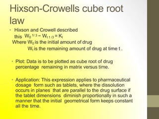 Hixson-Crowells cube root
law
• Hixson and Crowell described
this W0
1/ 3 − Wt 1 /3 = Kt
Where W0 is the initial amount of drug
Wt is the remaining amount of drug at time t .
• Plot: Data is to be plotted as cube root of drug
percentage remaining in matrix versus time.
• Application: This expression applies to pharmaceutical
dosage form such as tablets, where the dissolution
occurs in planes that are parallel to the drug surface if
the tablet dimensions diminish proportionally in such a
manner that the initial geometrical form keeps constant
all the time.
 