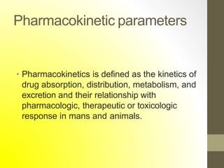 Pharmacokinetic parameters
• Pharmacokinetics is defined as the kinetics of
drug absorption, distribution, metabolism, and
excretion and their relationship with
pharmacologic, therapeutic or toxicologic
response in mans and animals.
 