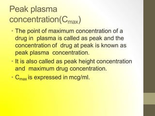 Peak plasma
concentration(Cmax)
• The point of maximum concentration of a
drug in plasma is called as peak and the
concentration of drug at peak is known as
peak plasma concentration.
• It is also called as peak height concentration
and maximum drug concentration.
• Cmax is expressed in mcg/ml.
 