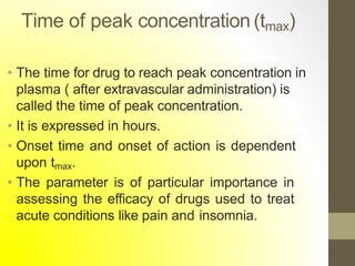 Time of peak concentration (tmax)
• The time for drug to reach peak concentration in
plasma ( after extravascular administration) is
called the time of peak concentration.
• It is expressed in hours.
• Onset time and onset of action is dependent
upon tmax.
• The parameter is of particular importance in
assessing the efficacy of drugs used to treat
acute conditions like pain and insomnia.
 