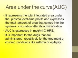 Area under the curve(AUC)
• It represents the total integrated area under
the plasma level-time profile and expresses
the total amount of drug that comes into the
systemic circulation after its administration.
• AUC is expressed in mcg/ml X HRS.
• It is important for the dugs that are
administered repetitively for the treatment of
chronic conditions like asthma or epilepsy.
 