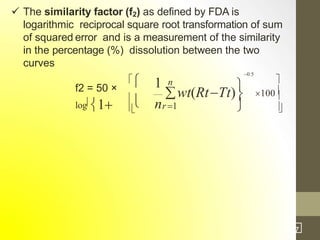  The similarity factor (f2) as defined by FDA is
logarithmic reciprocal square root transformation of sum
of squared error and is a measurement of the similarity
in the percentage (%) dissolution between the two
curves



 



100
f2 = 50 ×
log1
1 n
wt(RtTt)
0.5


nr1
3
1
/7
 