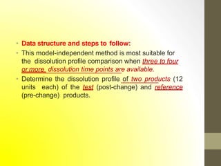 • Data structure and steps to follow:
• This model-independent method is most suitable for
the dissolution profile comparison when three to four
or more dissolution time points are available.
• Determine the dissolution profile of two products (12
units each) of the test (post-change) and reference
(pre-change) products.
 