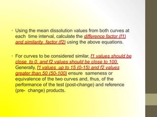 • Using the mean dissolution values from both curves at
each time interval, calculate the difference factor (f1)
and similarity factor (f2) using the above equations.
• For curves to be considered similar, f1 values should be
close to 0, and f2 values should be close to 100.
Generally, f1 values up to 15 (0-15) and f2 values
greater than 50 (50-100) ensure sameness or
equivalence of the two curves and, thus, of the
performance of the test (post-change) and reference
(pre- change) products.
 