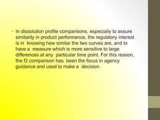 • In dissolution profile comparisons, especially to assure
similarity in product performance, the regulatory interest
is in knowing how similar the two curves are, and to
have a measure which is more sensitive to large
differences at any particular time point. For this reason,
the f2 comparison has been the focus in agency
guidance and used to make a decision.
 