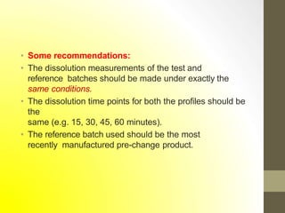 • Some recommendations:
• The dissolution measurements of the test and
reference batches should be made under exactly the
same conditions.
• The dissolution time points for both the profiles should be
the
same (e.g. 15, 30, 45, 60 minutes).
• The reference batch used should be the most
recently manufactured pre-change product.
 