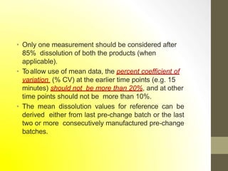 • Only one measurement should be considered after
85% dissolution of both the products (when
applicable).
• Toallow use of mean data, the percent coefficient of
variation (% CV) at the earlier time points (e.g. 15
minutes) should not be more than 20%, and at other
time points should not be more than 10%.
• The mean dissolution values for reference can be
derived either from last pre-change batch or the last
two or more consecutively manufactured pre-change
batches.
 
