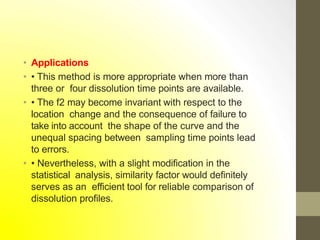 • Applications
• • This method is more appropriate when more than
three or four dissolution time points are available.
• • The f2 may become invariant with respect to the
location change and the consequence of failure to
take into account the shape of the curve and the
unequal spacing between sampling time points lead
to errors.
• • Nevertheless, with a slight modification in the
statistical analysis, similarity factor would definitely
serves as an efficient tool for reliable comparison of
dissolution profiles.
 