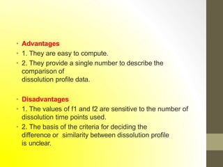 • Advantages
• 1. They are easy to compute.
• 2. They provide a single number to describe the
comparison of
dissolution profile data.
• Disadvantages
• 1. The values of f1 and f2 are sensitive to the number of
dissolution time points used.
• 2. The basis of the criteria for deciding the
difference or similarity between dissolution profile
is unclear.
 