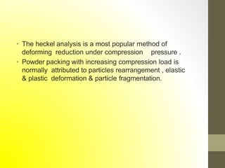 • The heckel analysis is a most popular method of
deforming reduction under compression pressure .
• Powder packing with increasing compression load is
normally attributed to particles rearrangement , elastic
& plastic deformation & particle fragmentation.
 