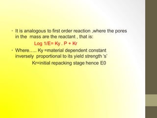 • It is analogous to first order reaction ,where the pores
in the mass are the reactant , that is:
Log 1/E= Ky . P + Kr
• Where….. Ky =material dependent constant
inversely proportional to its yield strength ‘s’
Kr=initial repacking stage hence E0
 