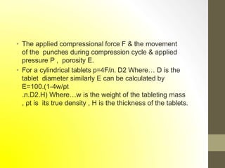• The applied compressional force F & the movement
of the punches during compression cycle & applied
pressure P , porosity E.
• For a cylindrical tablets p=4F/л. D2 Where… D is the
tablet diameter similarly E can be calculated by
E=100.(1-4w/ρt
.л.D2.H) Where…w is the weight of the tableting mass
, ρt is its true density , H is the thickness of the tablets.
 