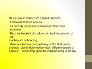 • Heckel plot is density v/s applied pressure
• Follows first order kinetics
• As porosity increases compression force also
increases
• Thus the Heckel’s plot allows for the interpretation of
the
mechanism of bonding.
• Materials that are comparatively soft & that readily
undergo plastic deformation retain different degree of
porosity , depending upon the initial packing in the die.
 