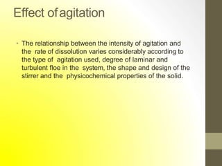 Effect ofagitation
• The relationship between the intensity of agitation and
the rate of dissolution varies considerably according to
the type of agitation used, degree of laminar and
turbulent floe in the system, the shape and design of the
stirrer and the physicochemical properties of the solid.
 