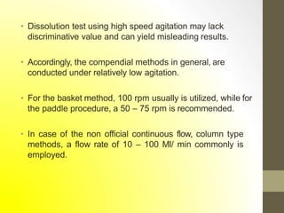 • Dissolution test using high speed agitation may lack
discriminative value and can yield misleading results.
• Accordingly, the compendial methods in general, are
conducted under relatively low agitation.
• For the basket method, 100 rpm usually is utilized, while for
the paddle procedure, a 50 – 75 rpm is recommended.
• In case of the non official continuous flow, column type
methods, a flow rate of 10 – 100 Ml/ min commonly is
employed.
 