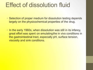 Effect of dissolution fluid
• Selection of proper medium for dissolution testing depends
largely on the physicochemical properties of the drug.
• In the early 1960s, when dissolution was still in its infancy,
great effort was spent on emulatingthe in vivo conditions in
the gastrointestinal tract, especially pH, surface tension,
viscosity and sink conditions.
 