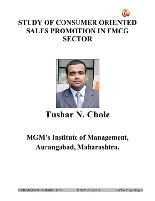 STUDY OF CONSUMER ORIENTED
SALES PROMOTION IN FMCG
SECTOR

Tushar N. Chole
MGM’s Institute of Management,
Aurangabad, Maharashtra.

© MGM-IOM/MBA/MARKETING

III SEM 2013-2014

In-Plant ProjectPage-1

 