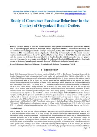 ISSN 2349-7807
International Journal of Recent Research in Commerce Economics and Management (IJRRCEM)
Vol. 4, Issue 1, pp: (9-18), Month: January - March 2017, Available at: www.paperpublications.org
Page | 9
Paper Publications
Study of Consumer Purchase Behaviour in the
Context of Organized Retail Outlets
Dr. Aparna Goyal
Associate Professor, Amity University, India
Abstract: The retail industry of India has become one of the most dynamic industries in the global market with the
entry of several new players. Moreover, it accounts for over ten per cent of India’s Gross Domestic Product (GDP)
and contributes about eight per cent to the country’s employment, making it the world’s fifth-largest destination in
retail space. This research focuses on investigating the relationship between employee behavior and consumer
purchase intention and to assess the service quality of Reliance Fresh Stores in Delhi/NCR. The retail industry of
India has become one of the most dynamic industries in the global market with the entry of several new players.
Moreover, it accounts for over ten per cent of India’s Gross Domestic Product (GDP) and contributes about eight
per cent to the country’s employment, making it the world’s fifth-largest destination in retail space.
Keywords: Consumer, Purchase, Behaviour, Organized retail, Reliance, Consumption, FMCG.
I. INTRODUCTION
‗Retail 2020: Retrospect, Reinvent, Rewrite‘, a report published in 2015 by The Boston Consulting Group and the
Retailers Association of India estimates that India‘s retail market will nearly double from US$ 600 billion in 2015 to US$
1 trillion by 2020 due to income growth, urbanization, and attitudinal shifts. It further comments that modern trade is
expected to expand twice as fast as twenty per cent per annum and the traditional trade at ten per cent per annum,
although the overall retail market is expected to grow at twelve per cent per annum. Moreover, the total retail spending in
seven major Indian cities was Rs 3.58 trillion (US$ 53.7 billion) along with an organized retail penetration of nineteen per
cent as of 2014. There is also a strong likelihood that in the next five years, online retail will be at par with physical
stores. This is because, with the ever-increasing number of Internet users as well the substantial investment in the e-
commerce sector, India is on its way to becoming the world‘s most rapidly growing e-commerce market. That is, India‘s
e-commerce sales are expected to rise from US$ 14 billion in the financial year 2015 to US$55 billion by the financial
year 2018. Further, faster speeds on reliable telecom networks, quicker adoption of online services, a wide variety of
products, and an increased convenience in the overall shopping experience, are expected to increase both the gross
merchandise value (GMV) of India‘s e-commerce market to US$ 220 billion as well as cause a hike in the number of
Indian shoppers to 530 million by 2025. According to a joint report by the Indian Direct Selling Association (IDSA) and
PHD, not only did India‘s direct selling industry increase by 6.5 per cent in the financial year 2014-15 to Rs 7,958 crores
(US$ 1.19 billion); it is further expected to increase to Rs 23,654 crores (US$ 3.55 billion) by the financial year 2019-20.
Organised Retail:
It can be argued that in the past, the Indian retail industry was highly unorganized, mainly comprising drug stores as well
as small and medium grocery stores. It is only recently that retailing has become more organized, although it is
concentrated mostly in metropolitan cities. This growth in the Indian retail market is mainly due to a transformation in
consumer behaviour due to an increase in disposable incomes, improved lifestyles, and favourable changes in
demographic patterns. Contemporary Indian consumers now want to shop at a place where they can get varied food
choices and modes of entertainment along with a vibrant shopping experience, all under one roof. Another crucial reason
for the growth of the country‘s retail market is the entry of many Indian companies in it. For instance, the Reliance
Industries Limited plans to invest US$ six billion in the retail industry by opening a thousand hypermarkets and fifteen
 