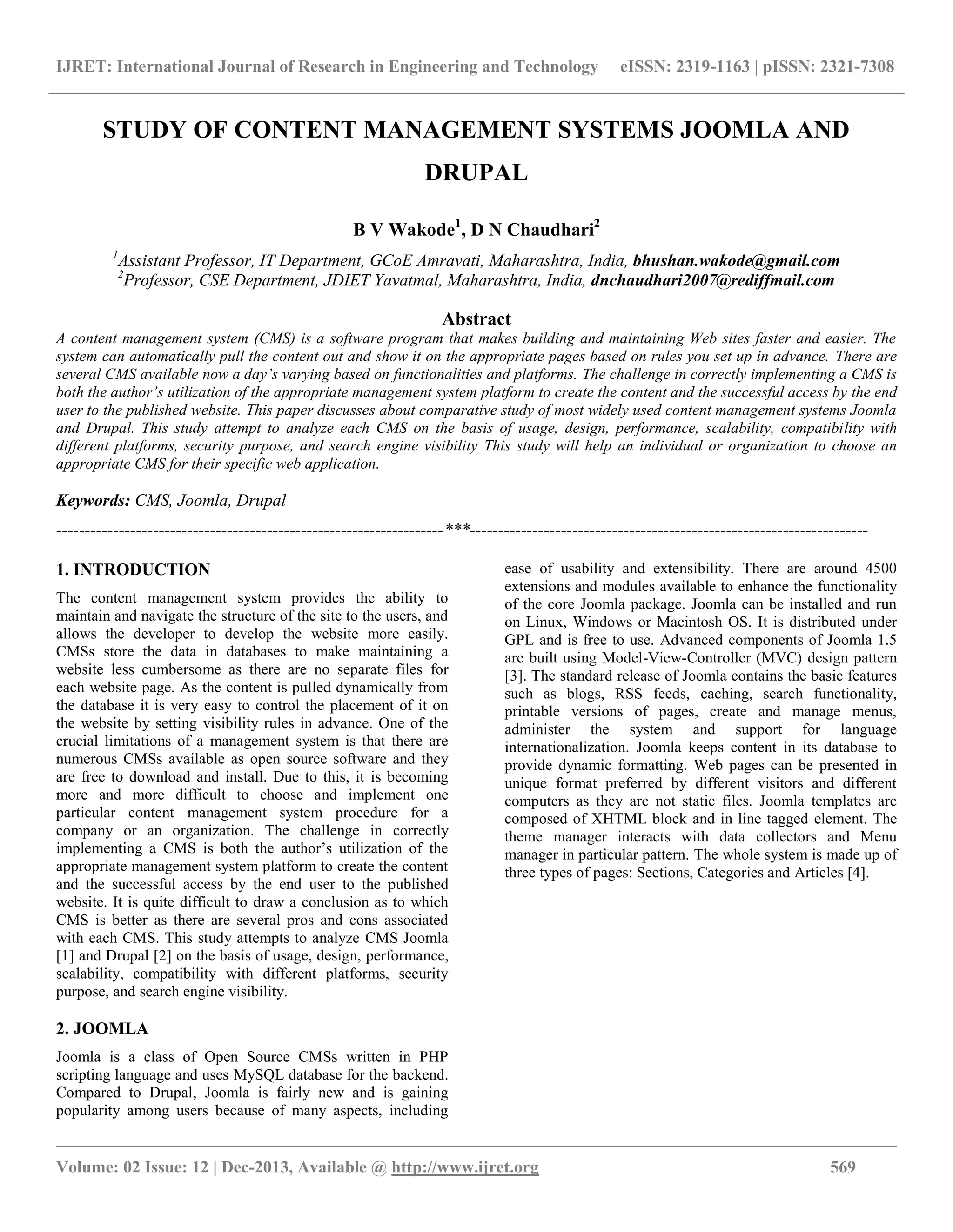 IJRET: International Journal of Research in Engineering and Technology eISSN: 2319-1163 | pISSN: 2321-7308
__________________________________________________________________________________________
Volume: 02 Issue: 12 | Dec-2013, Available @ http://www.ijret.org 569
STUDY OF CONTENT MANAGEMENT SYSTEMS JOOMLA AND
DRUPAL
B V Wakode1
, D N Chaudhari2
1
Assistant Professor, IT Department, GCoE Amravati, Maharashtra, India, bhushan.wakode@gmail.com
2
Professor, CSE Department, JDIET Yavatmal, Maharashtra, India, dnchaudhari2007@rediffmail.com
Abstract
A content management system (CMS) is a software program that makes building and maintaining Web sites faster and easier. The
system can automatically pull the content out and show it on the appropriate pages based on rules you set up in advance. There are
several CMS available now a day’s varying based on functionalities and platforms. The challenge in correctly implementing a CMS is
both the author’s utilization of the appropriate management system platform to create the content and the successful access by the end
user to the published website. This paper discusses about comparative study of most widely used content management systems Joomla
and Drupal. This study attempt to analyze each CMS on the basis of usage, design, performance, scalability, compatibility with
different platforms, security purpose, and search engine visibility This study will help an individual or organization to choose an
appropriate CMS for their specific web application.
Keywords: CMS, Joomla, Drupal
--------------------------------------------------------------------***----------------------------------------------------------------------
1. INTRODUCTION
The content management system provides the ability to
maintain and navigate the structure of the site to the users, and
allows the developer to develop the website more easily.
CMSs store the data in databases to make maintaining a
website less cumbersome as there are no separate files for
each website page. As the content is pulled dynamically from
the database it is very easy to control the placement of it on
the website by setting visibility rules in advance. One of the
crucial limitations of a management system is that there are
numerous CMSs available as open source software and they
are free to download and install. Due to this, it is becoming
more and more difficult to choose and implement one
particular content management system procedure for a
company or an organization. The challenge in correctly
implementing a CMS is both the author’s utilization of the
appropriate management system platform to create the content
and the successful access by the end user to the published
website. It is quite difficult to draw a conclusion as to which
CMS is better as there are several pros and cons associated
with each CMS. This study attempts to analyze CMS Joomla
[1] and Drupal [2] on the basis of usage, design, performance,
scalability, compatibility with different platforms, security
purpose, and search engine visibility.
2. JOOMLA
Joomla is a class of Open Source CMSs written in PHP
scripting language and uses MySQL database for the backend.
Compared to Drupal, Joomla is fairly new and is gaining
popularity among users because of many aspects, including
ease of usability and extensibility. There are around 4500
extensions and modules available to enhance the functionality
of the core Joomla package. Joomla can be installed and run
on Linux, Windows or Macintosh OS. It is distributed under
GPL and is free to use. Advanced components of Joomla 1.5
are built using Model-View-Controller (MVC) design pattern
[3]. The standard release of Joomla contains the basic features
such as blogs, RSS feeds, caching, search functionality,
printable versions of pages, create and manage menus,
administer the system and support for language
internationalization. Joomla keeps content in its database to
provide dynamic formatting. Web pages can be presented in
unique format preferred by different visitors and different
computers as they are not static files. Joomla templates are
composed of XHTML block and in line tagged element. The
theme manager interacts with data collectors and Menu
manager in particular pattern. The whole system is made up of
three types of pages: Sections, Categories and Articles [4].
 