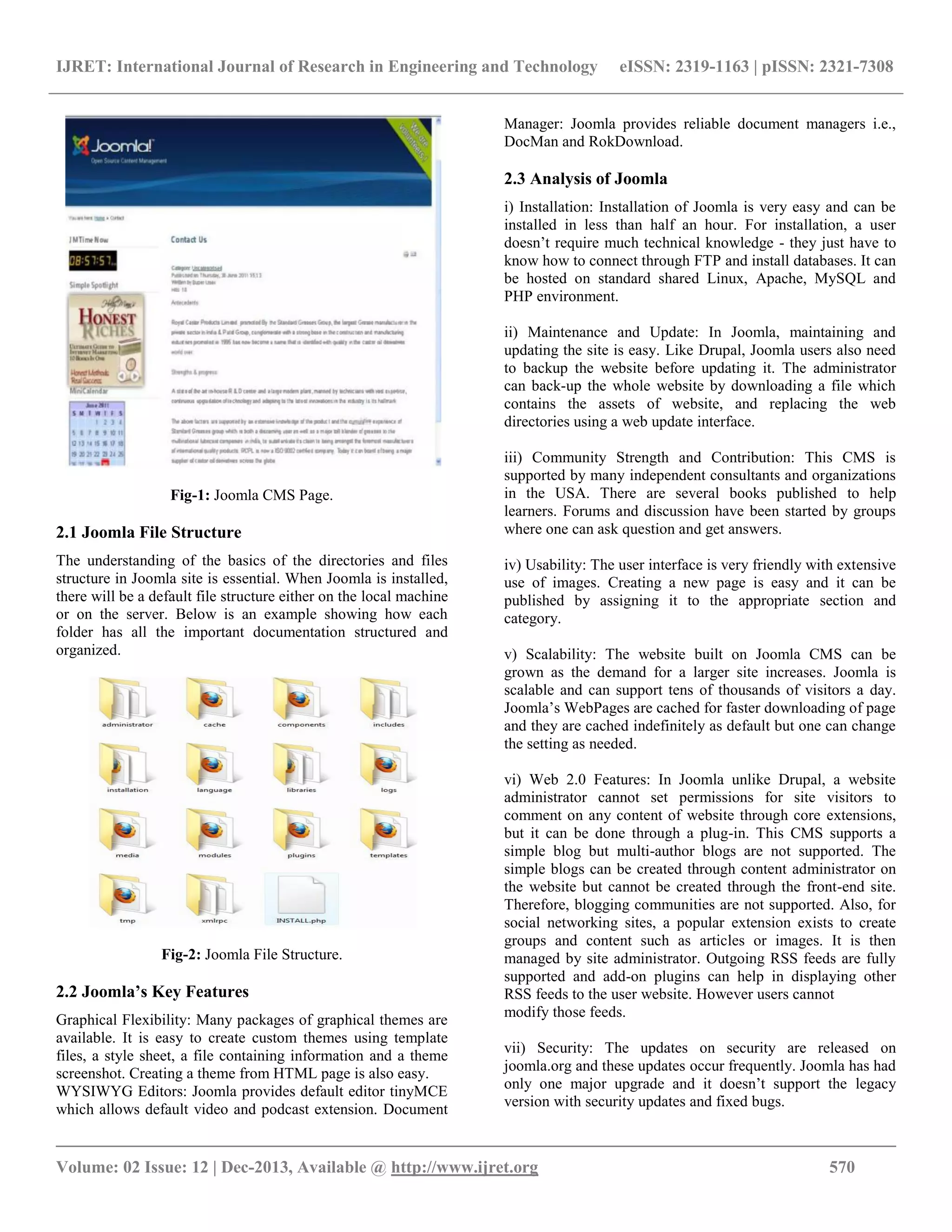 IJRET: International Journal of Research in Engineering and Technology eISSN: 2319-1163 | pISSN: 2321-7308
__________________________________________________________________________________________
Volume: 02 Issue: 12 | Dec-2013, Available @ http://www.ijret.org 570
Fig-1: Joomla CMS Page.
2.1 Joomla File Structure
The understanding of the basics of the directories and files
structure in Joomla site is essential. When Joomla is installed,
there will be a default file structure either on the local machine
or on the server. Below is an example showing how each
folder has all the important documentation structured and
organized.
Fig-2: Joomla File Structure.
2.2 Joomla’s Key Features
Graphical Flexibility: Many packages of graphical themes are
available. It is easy to create custom themes using template
files, a style sheet, a file containing information and a theme
screenshot. Creating a theme from HTML page is also easy.
WYSIWYG Editors: Joomla provides default editor tinyMCE
which allows default video and podcast extension. Document
Manager: Joomla provides reliable document managers i.e.,
DocMan and RokDownload.
2.3 Analysis of Joomla
i) Installation: Installation of Joomla is very easy and can be
installed in less than half an hour. For installation, a user
doesn’t require much technical knowledge - they just have to
know how to connect through FTP and install databases. It can
be hosted on standard shared Linux, Apache, MySQL and
PHP environment.
ii) Maintenance and Update: In Joomla, maintaining and
updating the site is easy. Like Drupal, Joomla users also need
to backup the website before updating it. The administrator
can back-up the whole website by downloading a file which
contains the assets of website, and replacing the web
directories using a web update interface.
iii) Community Strength and Contribution: This CMS is
supported by many independent consultants and organizations
in the USA. There are several books published to help
learners. Forums and discussion have been started by groups
where one can ask question and get answers.
iv) Usability: The user interface is very friendly with extensive
use of images. Creating a new page is easy and it can be
published by assigning it to the appropriate section and
category.
v) Scalability: The website built on Joomla CMS can be
grown as the demand for a larger site increases. Joomla is
scalable and can support tens of thousands of visitors a day.
Joomla’s WebPages are cached for faster downloading of page
and they are cached indefinitely as default but one can change
the setting as needed.
vi) Web 2.0 Features: In Joomla unlike Drupal, a website
administrator cannot set permissions for site visitors to
comment on any content of website through core extensions,
but it can be done through a plug-in. This CMS supports a
simple blog but multi-author blogs are not supported. The
simple blogs can be created through content administrator on
the website but cannot be created through the front-end site.
Therefore, blogging communities are not supported. Also, for
social networking sites, a popular extension exists to create
groups and content such as articles or images. It is then
managed by site administrator. Outgoing RSS feeds are fully
supported and add-on plugins can help in displaying other
RSS feeds to the user website. However users cannot
modify those feeds.
vii) Security: The updates on security are released on
joomla.org and these updates occur frequently. Joomla has had
only one major upgrade and it doesn’t support the legacy
version with security updates and fixed bugs.
 
