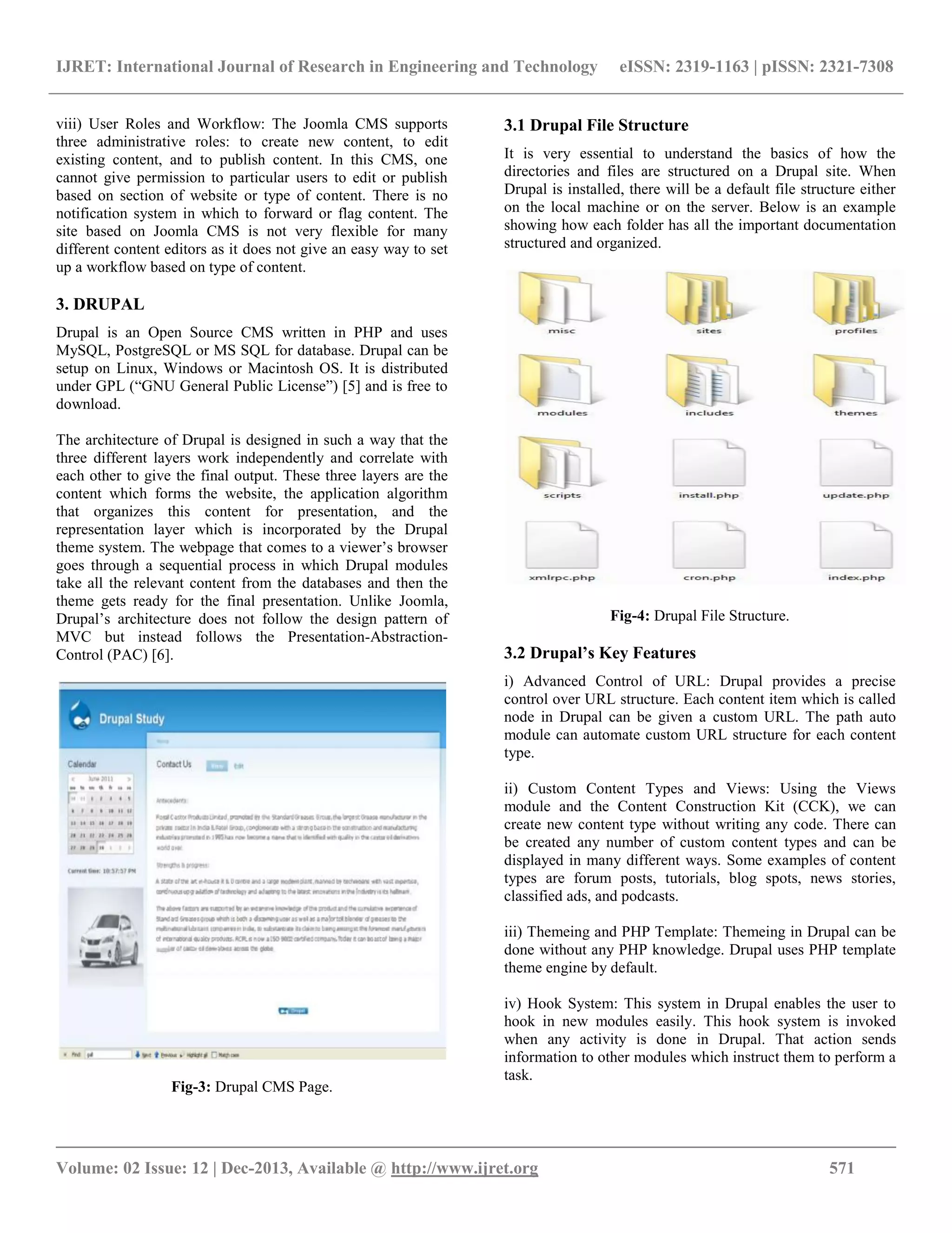 IJRET: International Journal of Research in Engineering and Technology eISSN: 2319-1163 | pISSN: 2321-7308
__________________________________________________________________________________________
Volume: 02 Issue: 12 | Dec-2013, Available @ http://www.ijret.org 571
viii) User Roles and Workflow: The Joomla CMS supports
three administrative roles: to create new content, to edit
existing content, and to publish content. In this CMS, one
cannot give permission to particular users to edit or publish
based on section of website or type of content. There is no
notification system in which to forward or flag content. The
site based on Joomla CMS is not very flexible for many
different content editors as it does not give an easy way to set
up a workflow based on type of content.
3. DRUPAL
Drupal is an Open Source CMS written in PHP and uses
MySQL, PostgreSQL or MS SQL for database. Drupal can be
setup on Linux, Windows or Macintosh OS. It is distributed
under GPL (“GNU General Public License”) [5] and is free to
download.
The architecture of Drupal is designed in such a way that the
three different layers work independently and correlate with
each other to give the final output. These three layers are the
content which forms the website, the application algorithm
that organizes this content for presentation, and the
representation layer which is incorporated by the Drupal
theme system. The webpage that comes to a viewer’s browser
goes through a sequential process in which Drupal modules
take all the relevant content from the databases and then the
theme gets ready for the final presentation. Unlike Joomla,
Drupal’s architecture does not follow the design pattern of
MVC but instead follows the Presentation-Abstraction-
Control (PAC) [6].
Fig-3: Drupal CMS Page.
3.1 Drupal File Structure
It is very essential to understand the basics of how the
directories and files are structured on a Drupal site. When
Drupal is installed, there will be a default file structure either
on the local machine or on the server. Below is an example
showing how each folder has all the important documentation
structured and organized.
Fig-4: Drupal File Structure.
3.2 Drupal’s Key Features
i) Advanced Control of URL: Drupal provides a precise
control over URL structure. Each content item which is called
node in Drupal can be given a custom URL. The path auto
module can automate custom URL structure for each content
type.
ii) Custom Content Types and Views: Using the Views
module and the Content Construction Kit (CCK), we can
create new content type without writing any code. There can
be created any number of custom content types and can be
displayed in many different ways. Some examples of content
types are forum posts, tutorials, blog spots, news stories,
classified ads, and podcasts.
iii) Themeing and PHP Template: Themeing in Drupal can be
done without any PHP knowledge. Drupal uses PHP template
theme engine by default.
iv) Hook System: This system in Drupal enables the user to
hook in new modules easily. This hook system is invoked
when any activity is done in Drupal. That action sends
information to other modules which instruct them to perform a
task.
 