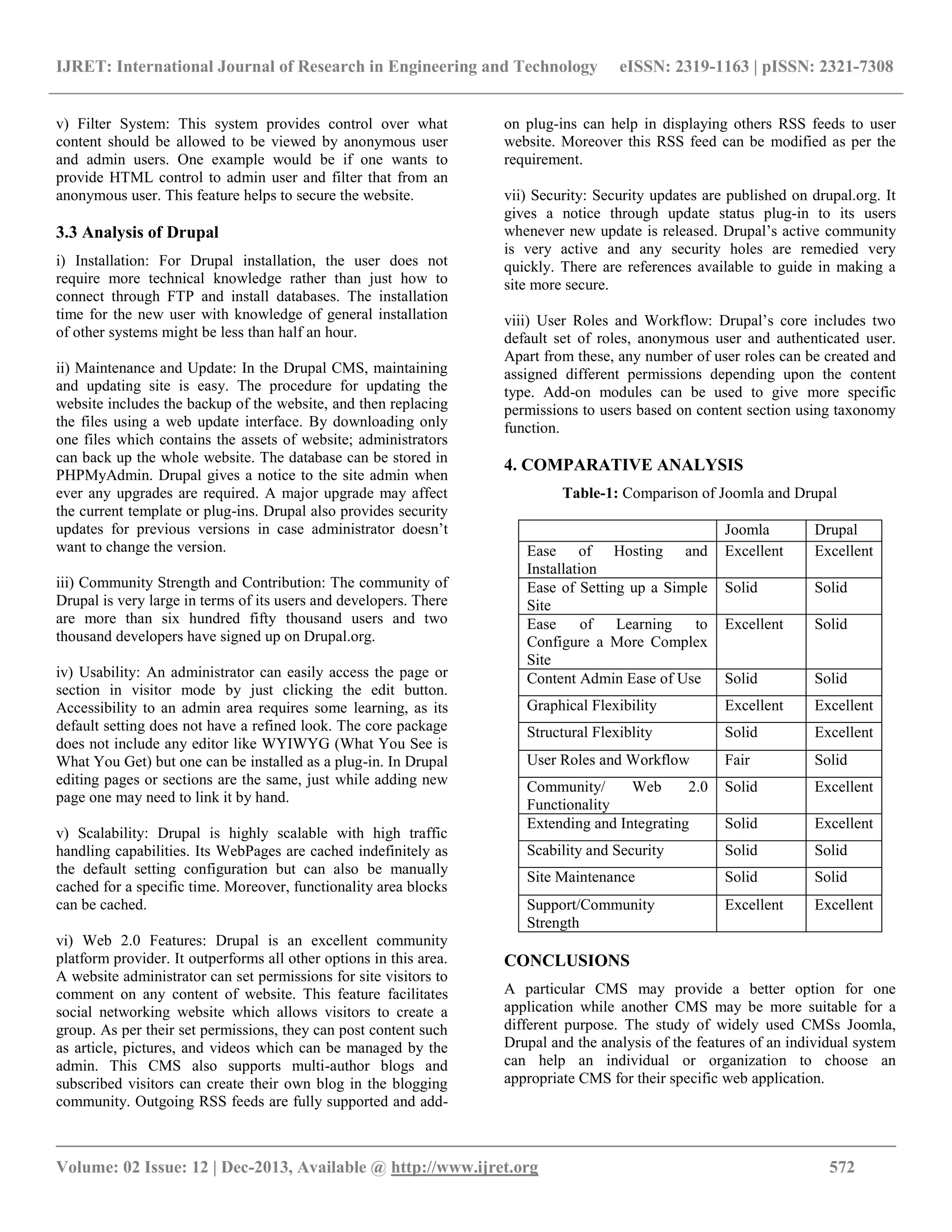 IJRET: International Journal of Research in Engineering and Technology eISSN: 2319-1163 | pISSN: 2321-7308
__________________________________________________________________________________________
Volume: 02 Issue: 12 | Dec-2013, Available @ http://www.ijret.org 572
v) Filter System: This system provides control over what
content should be allowed to be viewed by anonymous user
and admin users. One example would be if one wants to
provide HTML control to admin user and filter that from an
anonymous user. This feature helps to secure the website.
3.3 Analysis of Drupal
i) Installation: For Drupal installation, the user does not
require more technical knowledge rather than just how to
connect through FTP and install databases. The installation
time for the new user with knowledge of general installation
of other systems might be less than half an hour.
ii) Maintenance and Update: In the Drupal CMS, maintaining
and updating site is easy. The procedure for updating the
website includes the backup of the website, and then replacing
the files using a web update interface. By downloading only
one files which contains the assets of website; administrators
can back up the whole website. The database can be stored in
PHPMyAdmin. Drupal gives a notice to the site admin when
ever any upgrades are required. A major upgrade may affect
the current template or plug-ins. Drupal also provides security
updates for previous versions in case administrator doesn’t
want to change the version.
iii) Community Strength and Contribution: The community of
Drupal is very large in terms of its users and developers. There
are more than six hundred fifty thousand users and two
thousand developers have signed up on Drupal.org.
iv) Usability: An administrator can easily access the page or
section in visitor mode by just clicking the edit button.
Accessibility to an admin area requires some learning, as its
default setting does not have a refined look. The core package
does not include any editor like WYIWYG (What You See is
What You Get) but one can be installed as a plug-in. In Drupal
editing pages or sections are the same, just while adding new
page one may need to link it by hand.
v) Scalability: Drupal is highly scalable with high traffic
handling capabilities. Its WebPages are cached indefinitely as
the default setting configuration but can also be manually
cached for a specific time. Moreover, functionality area blocks
can be cached.
vi) Web 2.0 Features: Drupal is an excellent community
platform provider. It outperforms all other options in this area.
A website administrator can set permissions for site visitors to
comment on any content of website. This feature facilitates
social networking website which allows visitors to create a
group. As per their set permissions, they can post content such
as article, pictures, and videos which can be managed by the
admin. This CMS also supports multi-author blogs and
subscribed visitors can create their own blog in the blogging
community. Outgoing RSS feeds are fully supported and add-
on plug-ins can help in displaying others RSS feeds to user
website. Moreover this RSS feed can be modified as per the
requirement.
vii) Security: Security updates are published on drupal.org. It
gives a notice through update status plug-in to its users
whenever new update is released. Drupal’s active community
is very active and any security holes are remedied very
quickly. There are references available to guide in making a
site more secure.
viii) User Roles and Workflow: Drupal’s core includes two
default set of roles, anonymous user and authenticated user.
Apart from these, any number of user roles can be created and
assigned different permissions depending upon the content
type. Add-on modules can be used to give more specific
permissions to users based on content section using taxonomy
function.
4. COMPARATIVE ANALYSIS
Table-1: Comparison of Joomla and Drupal
Joomla Drupal
Ease of Hosting and
Installation
Excellent Excellent
Ease of Setting up a Simple
Site
Solid Solid
Ease of Learning to
Configure a More Complex
Site
Excellent Solid
Content Admin Ease of Use Solid Solid
Graphical Flexibility Excellent Excellent
Structural Flexiblity Solid Excellent
User Roles and Workflow Fair Solid
Community/ Web 2.0
Functionality
Solid Excellent
Extending and Integrating Solid Excellent
Scability and Security Solid Solid
Site Maintenance Solid Solid
Support/Community
Strength
Excellent Excellent
CONCLUSIONS
A particular CMS may provide a better option for one
application while another CMS may be more suitable for a
different purpose. The study of widely used CMSs Joomla,
Drupal and the analysis of the features of an individual system
can help an individual or organization to choose an
appropriate CMS for their specific web application.
 