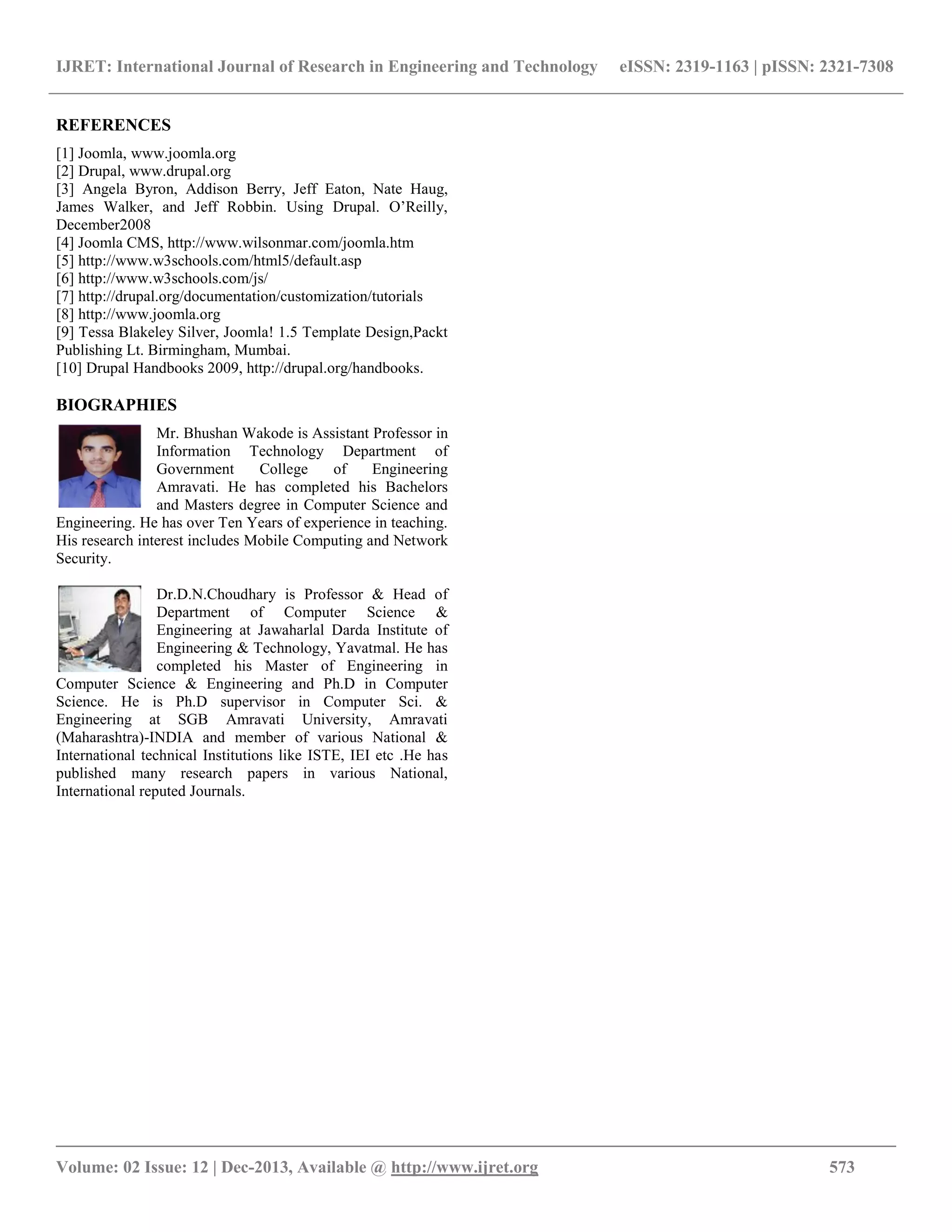 IJRET: International Journal of Research in Engineering and Technology eISSN: 2319-1163 | pISSN: 2321-7308
__________________________________________________________________________________________
Volume: 02 Issue: 12 | Dec-2013, Available @ http://www.ijret.org 573
REFERENCES
[1] Joomla, www.joomla.org
[2] Drupal, www.drupal.org
[3] Angela Byron, Addison Berry, Jeff Eaton, Nate Haug,
James Walker, and Jeff Robbin. Using Drupal. O’Reilly,
December2008
[4] Joomla CMS, http://www.wilsonmar.com/joomla.htm
[5] http://www.w3schools.com/html5/default.asp
[6] http://www.w3schools.com/js/
[7] http://drupal.org/documentation/customization/tutorials
[8] http://www.joomla.org
[9] Tessa Blakeley Silver, Joomla! 1.5 Template Design,Packt
Publishing Lt. Birmingham, Mumbai.
[10] Drupal Handbooks 2009, http://drupal.org/handbooks.
BIOGRAPHIES
Mr. Bhushan Wakode is Assistant Professor in
Information Technology Department of
Government College of Engineering
Amravati. He has completed his Bachelors
and Masters degree in Computer Science and
Engineering. He has over Ten Years of experience in teaching.
His research interest includes Mobile Computing and Network
Security.
Dr.D.N.Choudhary is Professor & Head of
Department of Computer Science &
Engineering at Jawaharlal Darda Institute of
Engineering & Technology, Yavatmal. He has
completed his Master of Engineering in
Computer Science & Engineering and Ph.D in Computer
Science. He is Ph.D supervisor in Computer Sci. &
Engineering at SGB Amravati University, Amravati
(Maharashtra)-INDIA and member of various National &
International technical Institutions like ISTE, IEI etc .He has
published many research papers in various National,
International reputed Journals.
 