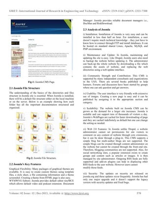 IJRET: International Journal of Research in Engineering and Technology eISSN: 2319-1163 | pISSN: 2321-7308
__________________________________________________________________________________________
Volume: 02 Issue: 12 | Dec-2013, Available @ http://www.ijret.org 570
Fig-1: Joomla CMS Page.
2.1 Joomla File Structure
The understanding of the basics of the directories and files
structure in Joomla site is essential. When Joomla is installed,
there will be a default file structure either on the local machine
or on the server. Below is an example showing how each
folder has all the important documentation structured and
organized.
Fig-2: Joomla File Structure.
2.2 Joomla’s Key Features
Graphical Flexibility: Many packages of graphical themes are
available. It is easy to create custom themes using template
files, a style sheet, a file containing information and a theme
screenshot. Creating a theme from HTML page is also easy.
WYSIWYG Editors: Joomla provides default editor tinyMCE
which allows default video and podcast extension. Document
Manager: Joomla provides reliable document managers i.e.,
DocMan and RokDownload.
2.3 Analysis of Joomla
i) Installation: Installation of Joomla is very easy and can be
installed in less than half an hour. For installation, a user
doesn’t require much technical knowledge - they just have to
know how to connect through FTP and install databases. It can
be hosted on standard shared Linux, Apache, MySQL and
PHP environment.
ii) Maintenance and Update: In Joomla, maintaining and
updating the site is easy. Like Drupal, Joomla users also need
to backup the website before updating it. The administrator
can back-up the whole website by downloading a file which
contains the assets of website, and replacing the web
directories using a web update interface.
iii) Community Strength and Contribution: This CMS is
supported by many independent consultants and organizations
in the USA. There are several books published to help
learners. Forums and discussion have been started by groups
where one can ask question and get answers.
iv) Usability: The user interface is very friendly with extensive
use of images. Creating a new page is easy and it can be
published by assigning it to the appropriate section and
category.
v) Scalability: The website built on Joomla CMS can be
grown as the demand for a larger site increases. Joomla is
scalable and can support tens of thousands of visitors a day.
Joomla’s WebPages are cached for faster downloading of page
and they are cached indefinitely as default but one can change
the setting as needed.
vi) Web 2.0 Features: In Joomla unlike Drupal, a website
administrator cannot set permissions for site visitors to
comment on any content of website through core extensions,
but it can be done through a plug-in. This CMS supports a
simple blog but multi-author blogs are not supported. The
simple blogs can be created through content administrator on
the website but cannot be created through the front-end site.
Therefore, blogging communities are not supported. Also, for
social networking sites, a popular extension exists to create
groups and content such as articles or images. It is then
managed by site administrator. Outgoing RSS feeds are fully
supported and add-on plugins can help in displaying other
RSS feeds to the user website. However users cannot
modify those feeds.
vii) Security: The updates on security are released on
joomla.org and these updates occur frequently. Joomla has had
only one major upgrade and it doesn’t support the legacy
version with security updates and fixed bugs.
 
