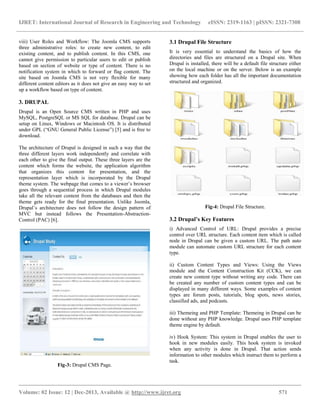 IJRET: International Journal of Research in Engineering and Technology eISSN: 2319-1163 | pISSN: 2321-7308
__________________________________________________________________________________________
Volume: 02 Issue: 12 | Dec-2013, Available @ http://www.ijret.org 571
viii) User Roles and Workflow: The Joomla CMS supports
three administrative roles: to create new content, to edit
existing content, and to publish content. In this CMS, one
cannot give permission to particular users to edit or publish
based on section of website or type of content. There is no
notification system in which to forward or flag content. The
site based on Joomla CMS is not very flexible for many
different content editors as it does not give an easy way to set
up a workflow based on type of content.
3. DRUPAL
Drupal is an Open Source CMS written in PHP and uses
MySQL, PostgreSQL or MS SQL for database. Drupal can be
setup on Linux, Windows or Macintosh OS. It is distributed
under GPL (“GNU General Public License”) [5] and is free to
download.
The architecture of Drupal is designed in such a way that the
three different layers work independently and correlate with
each other to give the final output. These three layers are the
content which forms the website, the application algorithm
that organizes this content for presentation, and the
representation layer which is incorporated by the Drupal
theme system. The webpage that comes to a viewer’s browser
goes through a sequential process in which Drupal modules
take all the relevant content from the databases and then the
theme gets ready for the final presentation. Unlike Joomla,
Drupal’s architecture does not follow the design pattern of
MVC but instead follows the Presentation-Abstraction-
Control (PAC) [6].
Fig-3: Drupal CMS Page.
3.1 Drupal File Structure
It is very essential to understand the basics of how the
directories and files are structured on a Drupal site. When
Drupal is installed, there will be a default file structure either
on the local machine or on the server. Below is an example
showing how each folder has all the important documentation
structured and organized.
Fig-4: Drupal File Structure.
3.2 Drupal’s Key Features
i) Advanced Control of URL: Drupal provides a precise
control over URL structure. Each content item which is called
node in Drupal can be given a custom URL. The path auto
module can automate custom URL structure for each content
type.
ii) Custom Content Types and Views: Using the Views
module and the Content Construction Kit (CCK), we can
create new content type without writing any code. There can
be created any number of custom content types and can be
displayed in many different ways. Some examples of content
types are forum posts, tutorials, blog spots, news stories,
classified ads, and podcasts.
iii) Themeing and PHP Template: Themeing in Drupal can be
done without any PHP knowledge. Drupal uses PHP template
theme engine by default.
iv) Hook System: This system in Drupal enables the user to
hook in new modules easily. This hook system is invoked
when any activity is done in Drupal. That action sends
information to other modules which instruct them to perform a
task.
 
