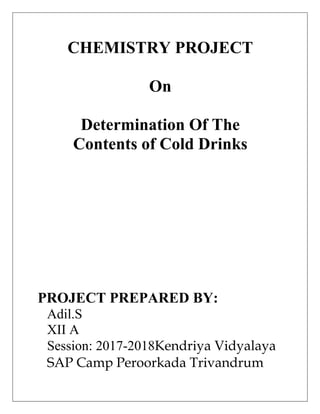 CHEMISTRY PROJECT
On
Determination Of The
Contents of Cold Drinks
PROJECT PREPARED BY:
Adil.S
XII A
Session: 2017-2018Kendriya Vidyalaya
SAP Camp Peroorkada Trivandrum
 