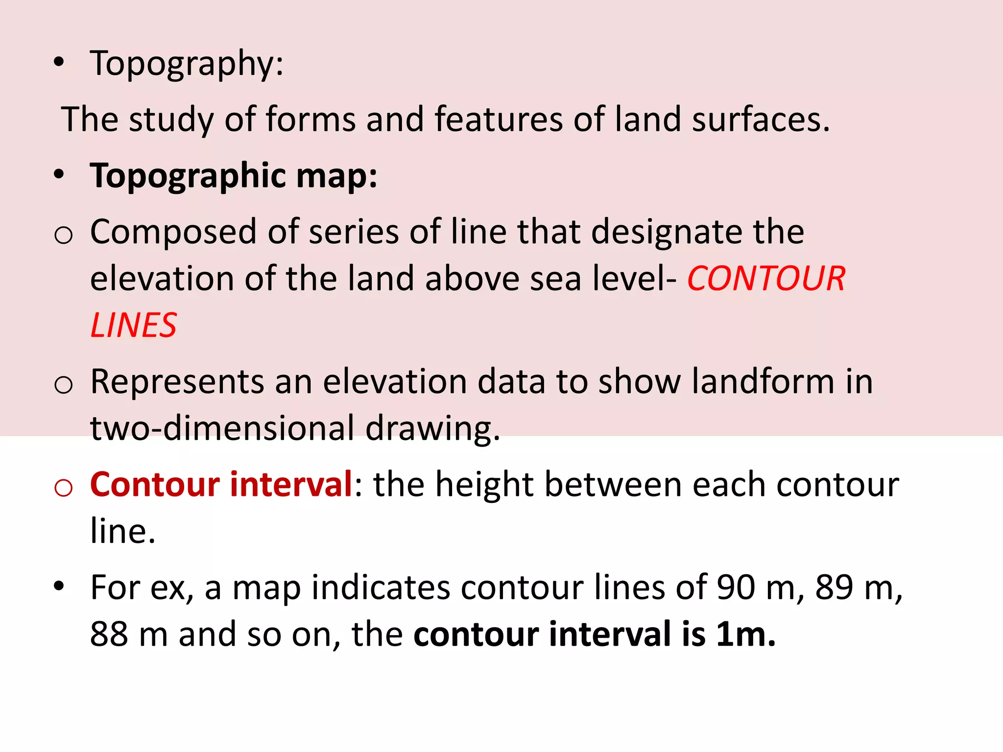 • Topography:
The study of forms and features of land surfaces.
• Topographic map:
o Composed of series of line that designate the
elevation of the land above sea level- CONTOUR
LINES
o Represents an elevation data to show landform in
two-dimensional drawing.
o Contour interval: the height between each contour
line.
• For ex, a map indicates contour lines of 90 m, 89 m,
88 m and so on, the contour interval is 1m.
 