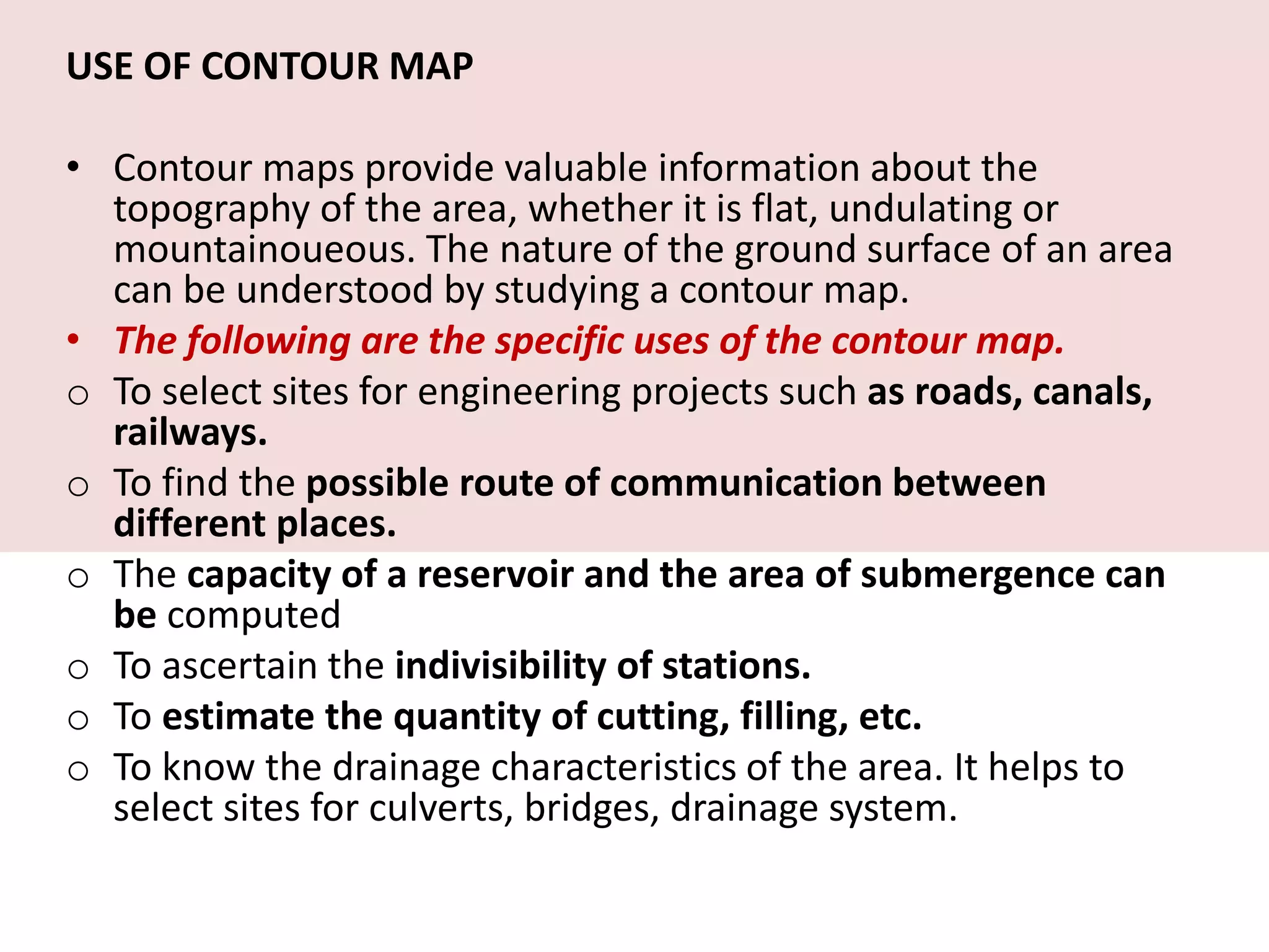 USE OF CONTOUR MAP
• Contour maps provide valuable information about the
topography of the area, whether it is flat, undulating or
mountainoueous. The nature of the ground surface of an area
can be understood by studying a contour map.
• The following are the specific uses of the contour map.
o To select sites for engineering projects such as roads, canals,
railways.
o To find the possible route of communication between
different places.
o The capacity of a reservoir and the area of submergence can
be computed
o To ascertain the indivisibility of stations.
o To estimate the quantity of cutting, filling, etc.
o To know the drainage characteristics of the area. It helps to
select sites for culverts, bridges, drainage system.
 