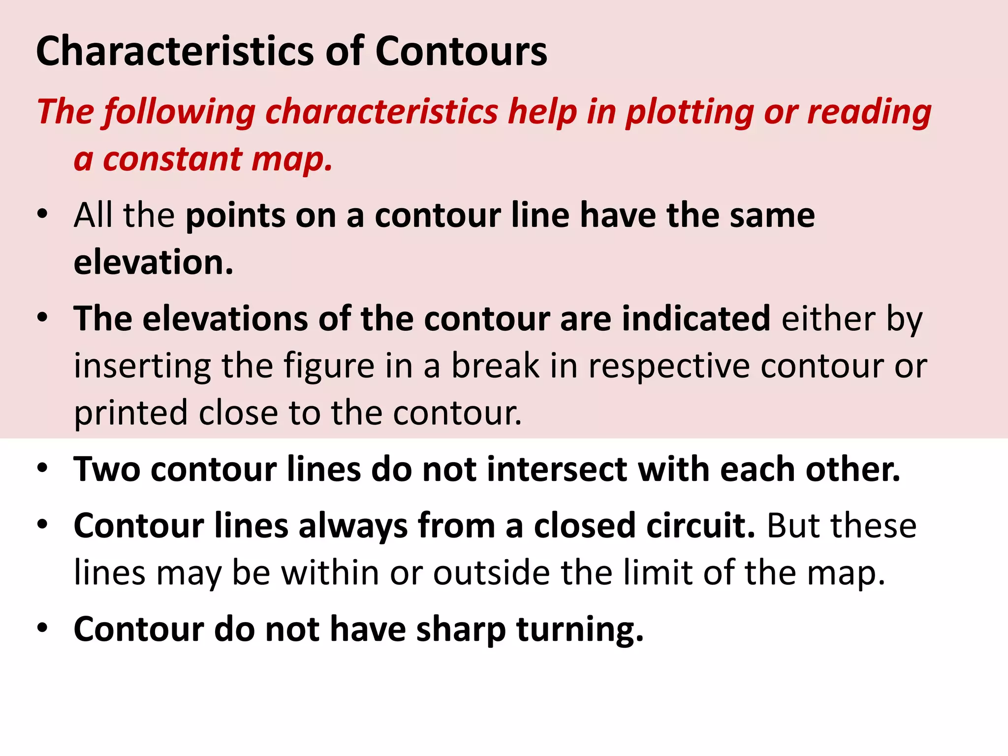 Characteristics of Contours
The following characteristics help in plotting or reading
a constant map.
• All the points on a contour line have the same
elevation.
• The elevations of the contour are indicated either by
inserting the figure in a break in respective contour or
printed close to the contour.
• Two contour lines do not intersect with each other.
• Contour lines always from a closed circuit. But these
lines may be within or outside the limit of the map.
• Contour do not have sharp turning.
 