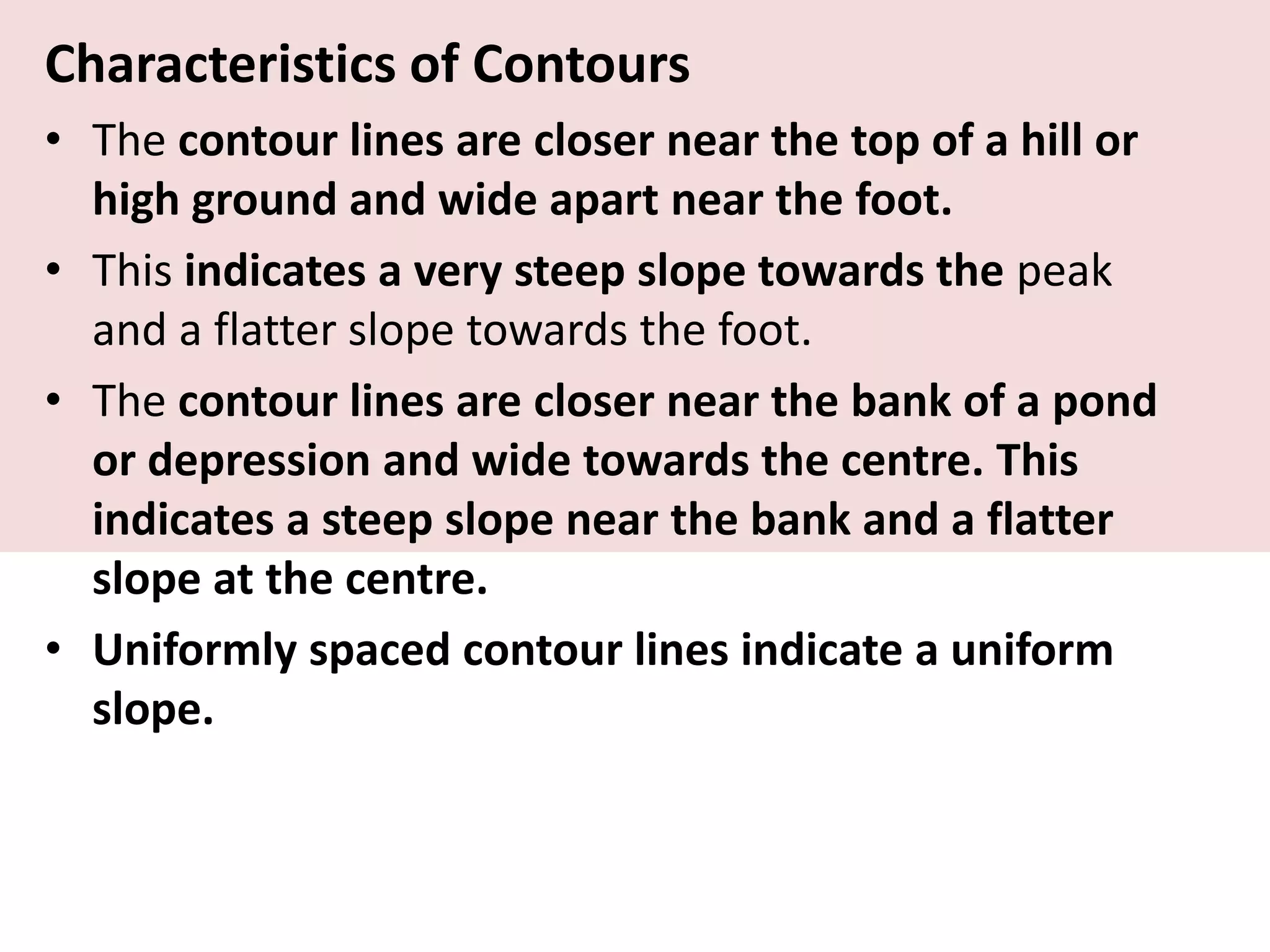 Characteristics of Contours
• The contour lines are closer near the top of a hill or
high ground and wide apart near the foot.
• This indicates a very steep slope towards the peak
and a flatter slope towards the foot.
• The contour lines are closer near the bank of a pond
or depression and wide towards the centre. This
indicates a steep slope near the bank and a flatter
slope at the centre.
• Uniformly spaced contour lines indicate a uniform
slope.
 