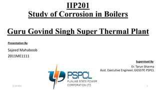 IIP201
Study of Corrosion in Boilers
Guru Govind Singh Super Thermal Plant
Presentation By:
Sajeed Mahaboob
2011ME1111
Supervised By:
Er. Tarun Sharma
Asst. Executive Engineer, GGSSTP, PSPCL
13-10-2015 1
 