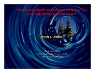 STUDY OF CORROSION CONTROL EFFECT OF H2S 
SCAVENGERS IN DRILLING FLUIDS 
BY 
Mutiu K. Amosa 
Guest Consultant 
Yusran Technical Services Limited 
Port-Harcourt, Nigeria 
 