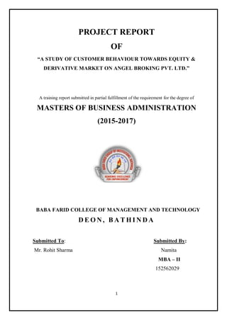 1
PROJECT REPORT
OF
“A STUDY OF CUSTOMER BEHAVIOUR TOWARDS EQUITY &
DERIVATIVE MARKET ON ANGEL BROKING PVT. LTD.”
A training report submitted in partial fulfillment of the requirement for the degree of
MASTERS OF BUSINESS ADMINISTRATION
(2015-2017)
BABA FARID COLLEGE OF MANAGEMENT AND TECHNOLOGY
D E O N , B A T H I N D A
Submitted To: Submitted By:
Mr. Rohit Sharma Namita
MBA – II
152562029
 