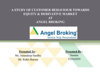 A STUDY OF CUSTOMER BEHAVIOUR TOWARDS
EQUITY & DERIVATIVE MARKET
AT
ANGEL BROKING
Presented By:-
Namita
152562029
Presented To:-
Ms. Amandeep Sandhu
Mr. Rohit Sharma
 