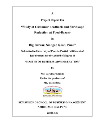 A

                  Project Report On

 “Study of Customer Feedback and Shrinkage
            Reduction at Food-Bazaar
                            In

        Big Bazaar, Sinhgad Road, Pune”
 Submitted to University of Pune in Partial Fulfillment of
        Requirement for the Award of Degree of

    “MASTER OF BUSINESS ADMINISTRATION”

                            By

                  Mr. Giridhar Shinde
                  Under the guidance of
                     Mr. Yatin Bokil




SKN SINHGAD SCHOOL OF BUSINESS MANAGEMENT,
                AMBEGAON (Bk), PUNE

                        (2011-13)
 