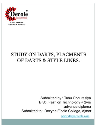 STUDY ON DARTS, PLACMENTS
OF DARTS & STYLE LINES.
Submitted by : Tanu Chourasiya
B.Sc. Fashion Technology + 2yrs
advance diploma
Submitted to : Dezyne E’cole College, Ajmer
www.dezyneecole.com
 