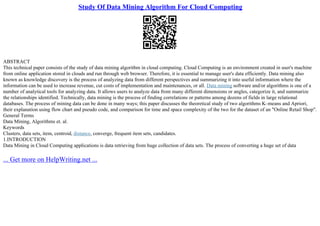 Study Of Data Mining Algorithm For Cloud Computing
ABSTRACT
This technical paper consists of the study of data mining algorithm in cloud computing. Cloud Computing is an environment created in user's machine
from online application stored in clouds and run through web browser. Therefore, it is essential to manage user's data efficiently. Data mining also
known as knowledge discovery is the process of analyzing data from different perspectives and summarizing it into useful information where the
information can be used to increase revenue, cut costs of implementation and maintenances, or all. Data mining software and/or algorithms is one of a
number of analytical tools for analyzing data. It allows users to analyze data from many different dimensions or angles, categorize it, and summarize
the relationships identified. Technically, data mining is the process of finding correlations or patterns among dozens of fields in large relational
databases. The process of mining data can be done in many ways; this paper discusses the theoretical study of two algorithms K–means and Apriori,
their explanation using flow chart and pseudo code, and comparison for time and space complexity of the two for the dataset of an "Online Retail Shop".
General Terms
Data Mining, Algorithms et. al.
Keywords
Clusters, data sets, item, centroid, distance, converge, frequent item sets, candidates.
1.INTRODUCTION
Data Mining in Cloud Computing applications is data retrieving from huge collection of data sets. The process of converting a huge set of data
... Get more on HelpWriting.net ...
 