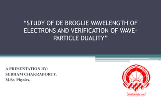 “STUDY OF DE BROGLIE WAVELENGTH OF
ELECTRONS AND VERIFICATION OF WAVE-
PARTICLE DUALITY”
A PRESENTATION BY:
SUBHAM CHAKRABORTY.
M.Sc. Physics.
 