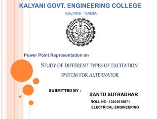 STUDY OF DIFFERENT TYPES OF EXCITATION
SYSTEM FOR ALTERNATOR
SANTU SUTRADHAR
ROLL NO- 10201615071
ELECTRICAL ENGINEERING
SUBMITTED BY :
Power Point Representation on
KALYANI GOVT. ENGINEERING COLLEGE
KALYANI : NADIA
 