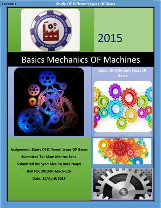 “Study Of Different types Of Gears”
ddssdddddad
2015
H.T
[Companyname]
4/17/2015
Basics Mechanics OF Machines
Study OF Different types Of
Gears
Assignment: Study Of Different types OF Gears
Submitted To: Mam Mehroz Sana
Submitted By: Syed Mesum Raza Naqvi
Roll No: 2013-Bt-Mech-116
Date: 16/April/2015
Lab No: 2 Study OF Different types Of Gears
 